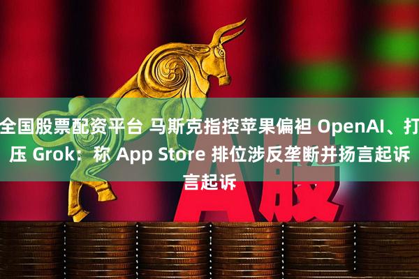 全国股票配资平台 马斯克指控苹果偏袒 OpenAI、打压 Grok：称 App Store 排位涉反垄断并扬言起诉
