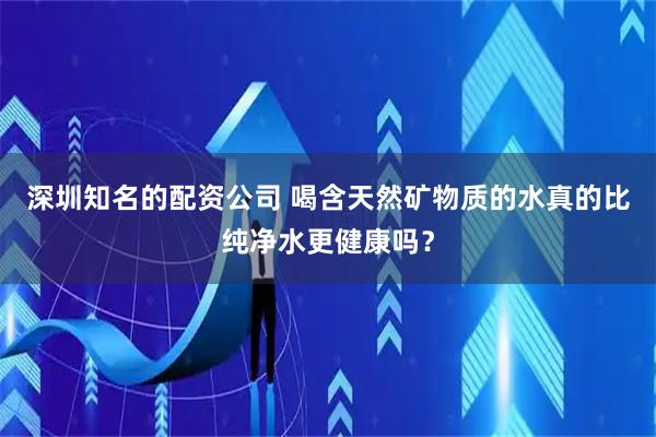 深圳知名的配资公司 喝含天然矿物质的水真的比纯净水更健康吗？