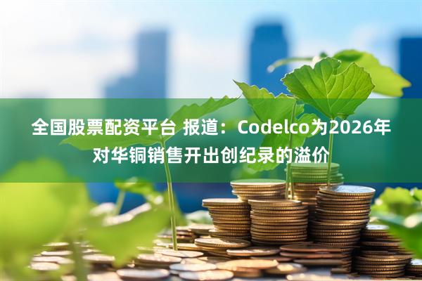 全国股票配资平台 报道：Codelco为2026年对华铜销售开出创纪录的溢价