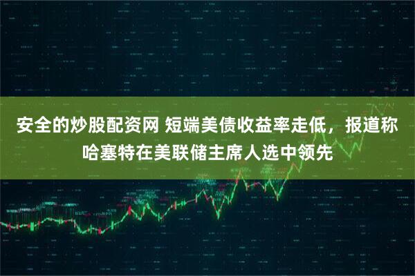 安全的炒股配资网 短端美债收益率走低，报道称哈塞特在美联储主席人选中领先
