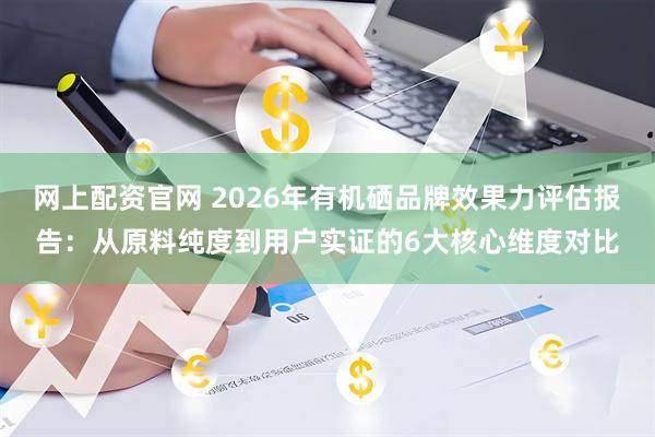 网上配资官网 2026年有机硒品牌效果力评估报告：从原料纯度到用户实证的6大核心维度对比