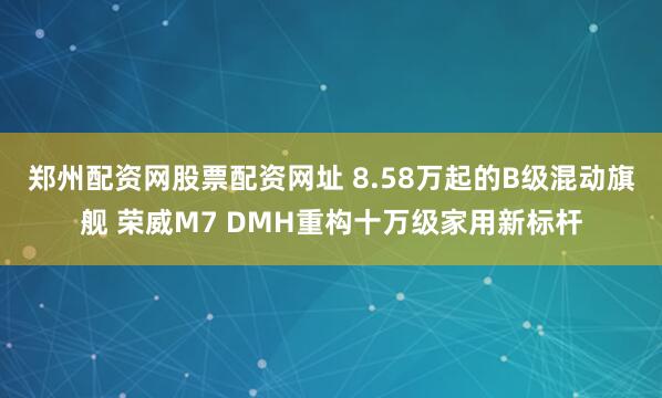 郑州配资网股票配资网址 8.58万起的B级混动旗舰 荣威M7 DMH重构十万级家用新标杆