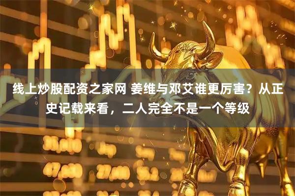 线上炒股配资之家网 姜维与邓艾谁更厉害？从正史记载来看，二人完全不是一个等级