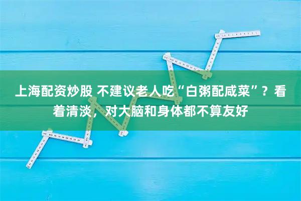 上海配资炒股 不建议老人吃“白粥配咸菜”？看着清淡，对大脑和身体都不算友好