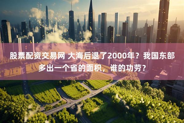 股票配资交易网 大海后退了2000年？我国东部多出一个省的面积，谁的功劳？