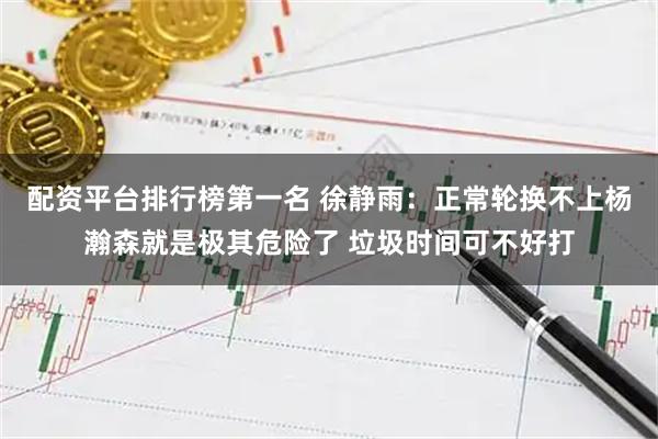 配资平台排行榜第一名 徐静雨：正常轮换不上杨瀚森就是极其危险了 垃圾时间可不好打