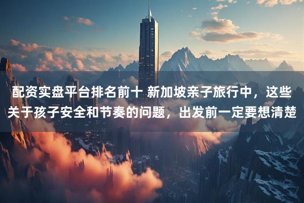 配资实盘平台排名前十 新加坡亲子旅行中，这些关于孩子安全和节奏的问题，出发前一定要想清楚