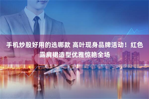 手机炒股好用的选哪款 高叶现身品牌活动！红色露肩裙造型优雅惊艳全场