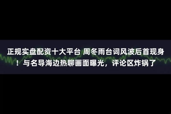 正规实盘配资十大平台 周冬雨台词风波后首现身！与名导海边热聊画面曝光，评论区炸锅了