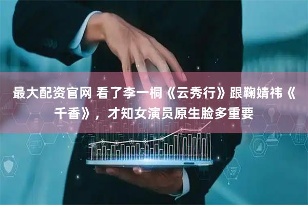 最大配资官网 看了李一桐《云秀行》跟鞠婧祎《千香》，才知女演员原生脸多重要