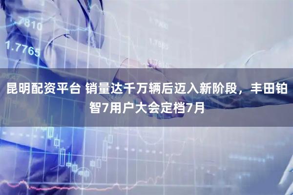 昆明配资平台 销量达千万辆后迈入新阶段，丰田铂智7用户大会定档7月