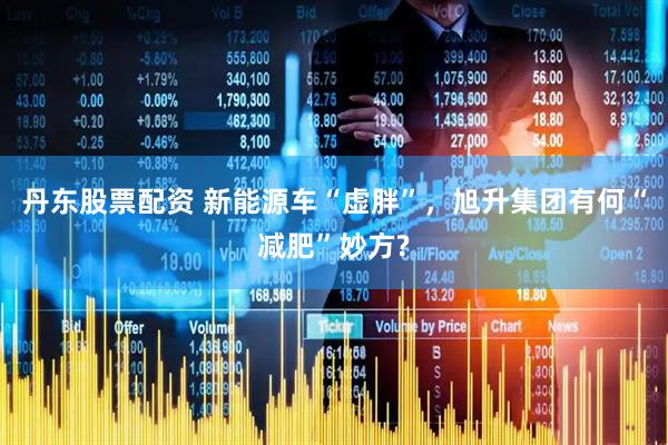 丹东股票配资 新能源车“虚胖”，旭升集团有何“减肥”妙方?