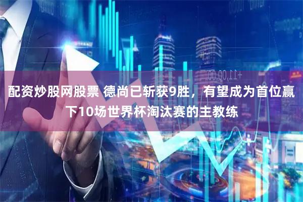 配资炒股网股票 德尚已斩获9胜，有望成为首位赢下10场世界杯淘汰赛的主教练