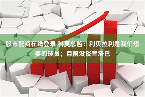 股市配资在线登录 科莫总监：利贝拉利是我们想要的球员；目前没谈查洛巴