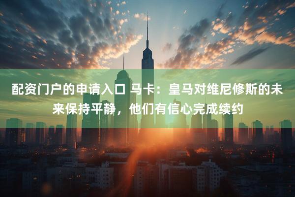 配资门户的申请入口 马卡：皇马对维尼修斯的未来保持平静，他们有信心完成续约