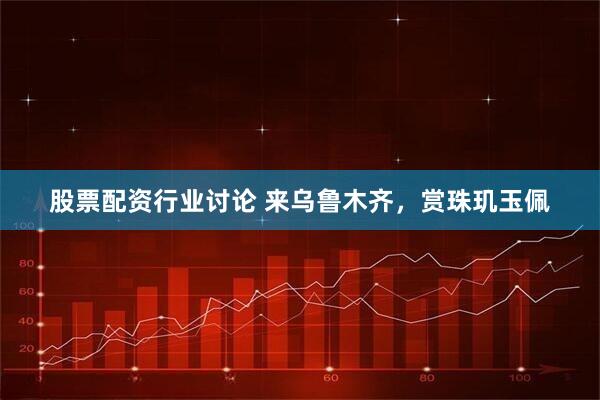股票配资行业讨论 来乌鲁木齐，赏珠玑玉佩