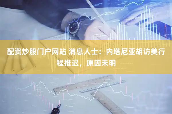 配资炒股门户网站 消息人士：内塔尼亚胡访美行程推迟，原因未明